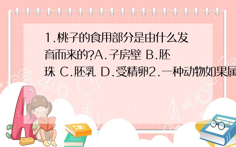 1.桃子的食用部分是由什么发育而来的?A.子房壁 B.胚珠 C.胚乳 D.受精卵2.一种动物如果属于变态发育,最主要的是指在哪些方面发生变化?A.大小 B.外观 C.身高体重 D.形态结构