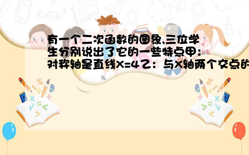 有一个二次函数的图象,三位学生分别说出了它的一些特点甲：对称轴是直线X=4乙：与X轴两个交点的横坐标都是整数丙:与Y轴交点的纵坐标也是整数,且以这三个交点为顶点的三角形面积为3请