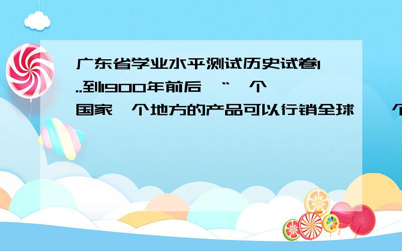 广东省学业水平测试历史试卷1..到1900年前后,“一个国家一个地方的产品可以行销全球,一个地区发生的经济危机也会很快波及或影响全世界……欧洲市场的萧条,可以引起大西洋彼岸的工人失