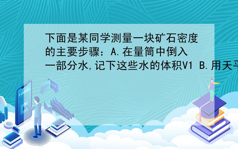 下面是某同学测量一块矿石密度的主要步骤：A.在量筒中倒入一部分水,记下这些水的体积V1 B.用天平测出矿石为MC.将矿石放入量筒中,测出矿石和水的总体积V2D.将各步的数据体纳入下表中,利