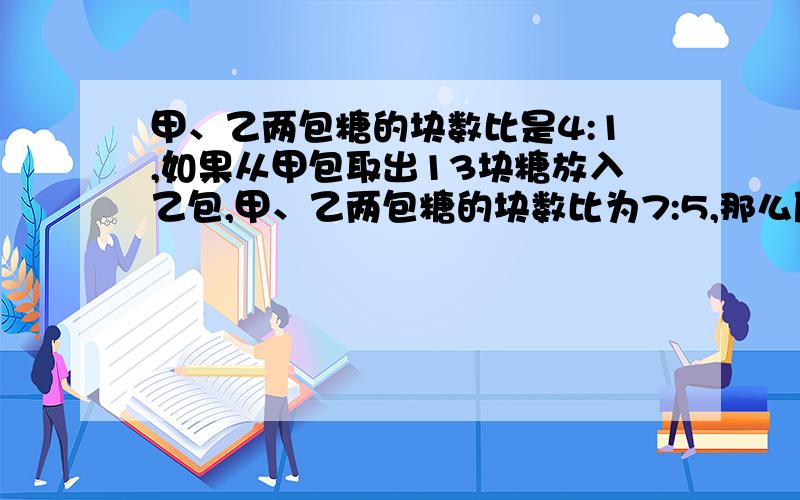 甲、乙两包糖的块数比是4:1,如果从甲包取出13块糖放入乙包,甲、乙两包糖的块数比为7:5,那么原来两包糖各有多少块?不要方程