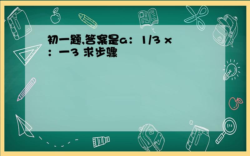 初一题,答案是a：1/3 x：一3 求步骤