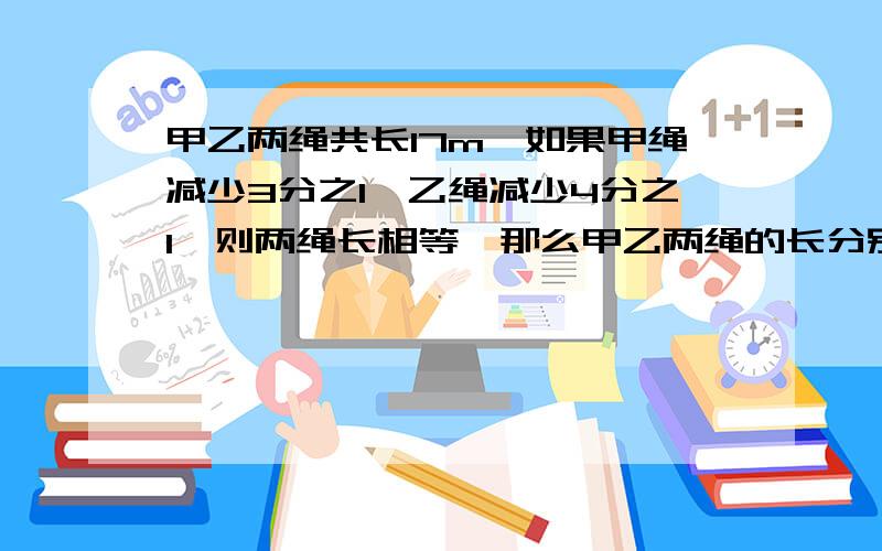 甲乙两绳共长17m,如果甲绳减少3分之1,乙绳减少4分之1,则两绳长相等,那么甲乙两绳的长分别为