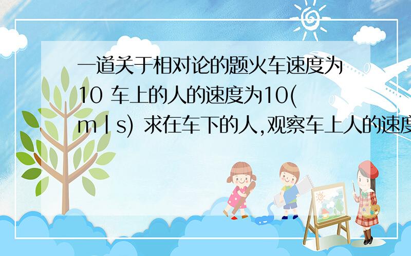 一道关于相对论的题火车速度为10 车上的人的速度为10(m|s) 求在车下的人,观察车上人的速度,答案是(20-10^-15)m/s，并且同向而行.车上人的速度是相对车的