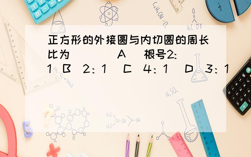 正方形的外接圆与内切圆的周长比为（ ） （A） 根号2:1（B）2：1 （C）4：1 （D）3：1