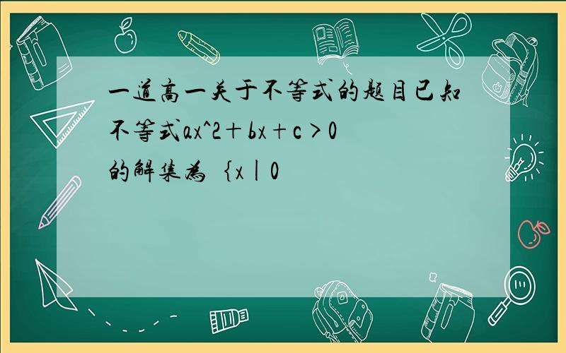 一道高一关于不等式的题目已知不等式ax^2＋bx+c>0的解集为｛x|0