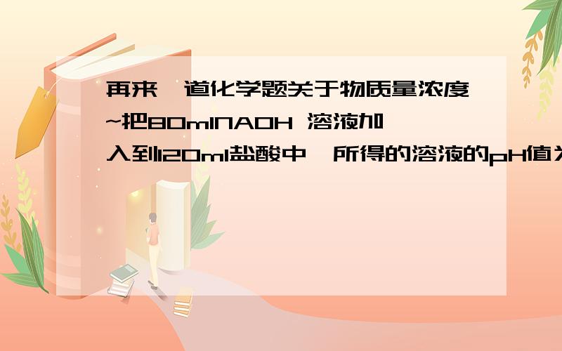 再来一道化学题关于物质量浓度~把80mlNAOH 溶液加入到120ml盐酸中,所得的溶液的pH值为2.如果混合前NAOH溶液和盐酸的物质的量浓度相同,它们的浓度是A.0.5mol/LB.0.1mol/LC.0.05mol/LD.1mol/L用密度为Dg/cm^