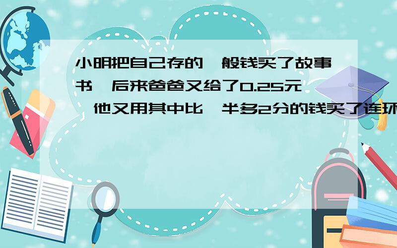 小明把自己存的一般钱买了故事书,后来爸爸又给了0.25元,他又用其中比一半多2分的钱买了连环画,结果还剩0.3元,他没买故事书前共存有多少钱?