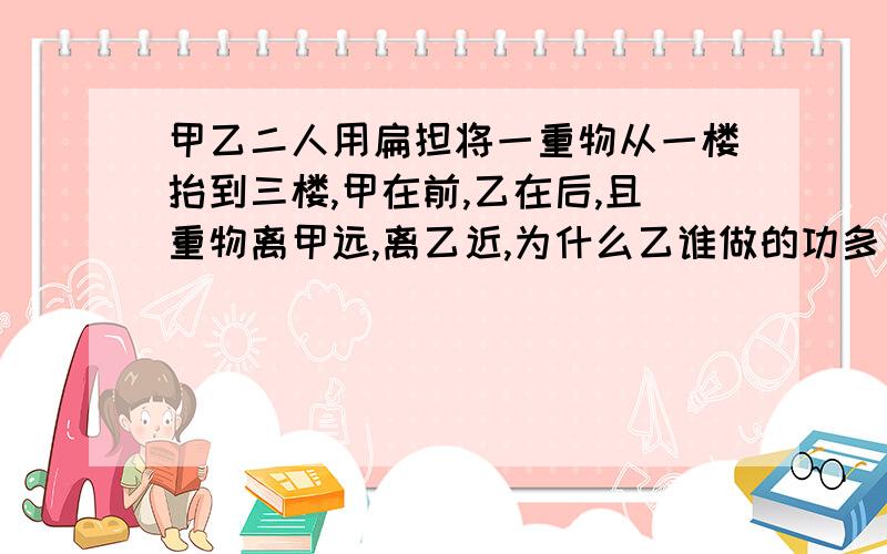 甲乙二人用扁担将一重物从一楼抬到三楼,甲在前,乙在后,且重物离甲远,离乙近,为什么乙谁做的功多