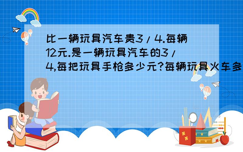 比一辆玩具汽车贵3/4.每辆12元.是一辆玩具汽车的3/4,每把玩具手枪多少元?每辆玩具火车多少元