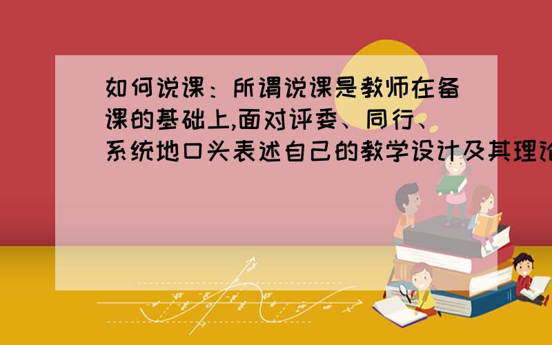 如何说课：所谓说课是教师在备课的基础上,面对评委、同行、系统地口头表述自己的教学设计及其理论依据,