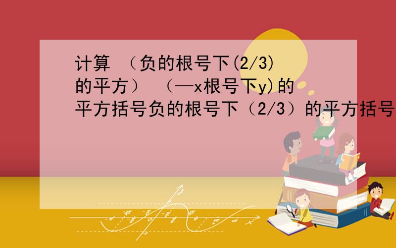 计算 （负的根号下(2/3)的平方） （—x根号下y)的平方括号负的根号下（2/3）的平方括号括号负的x根号下y括号平方