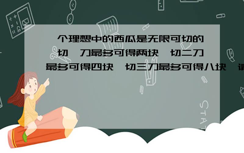 一个理想中的西瓜是无限可切的,切一刀最多可得两块,切二刀最多可得四块,切三刀最多可得八块,请问：切1