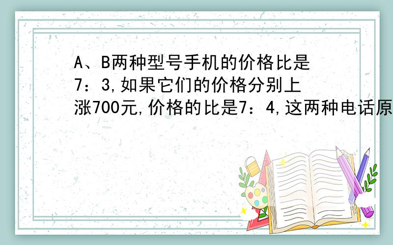 A、B两种型号手机的价格比是7：3,如果它们的价格分别上涨700元,价格的比是7：4,这两种电话原来的价格是多少元?