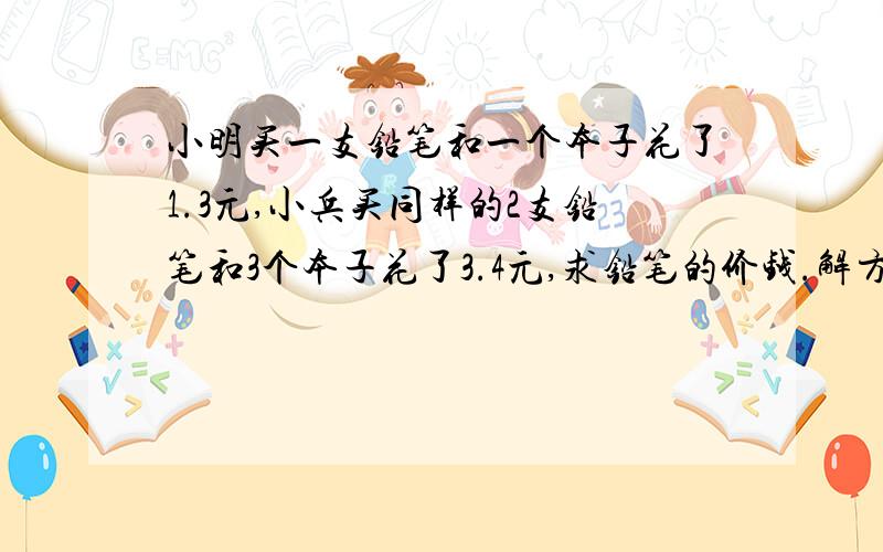 小明买一支铅笔和一个本子花了1.3元,小兵买同样的2支铅笔和3个本子花了3.4元,求铅笔的价钱.解方程,一元一次