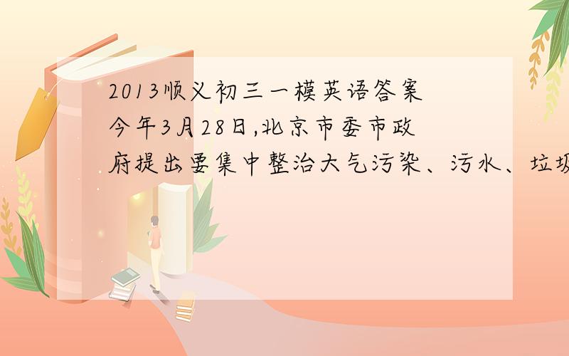 2013顺义初三一模英语答案今年3月28日,北京市委市政府提出要集中整治大气污染、污水、垃圾、违法建设这四大城市环境“顽疾”,让北京天更蓝、地更绿、水更净.现在,某英语报纸就环境保