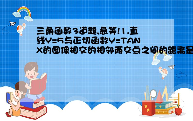 三角函数3道题,急等!1.直线Y=5与正切函数Y=TANX的图像相交的相邻两交点之间的距离是?2.与Y=TAN(2X+π/4）的图像不相交的一条直线方程是X=Aπ/4（A的绝对值小于等于1）,则实数A=?3.若X属于[-π/3,π/4]