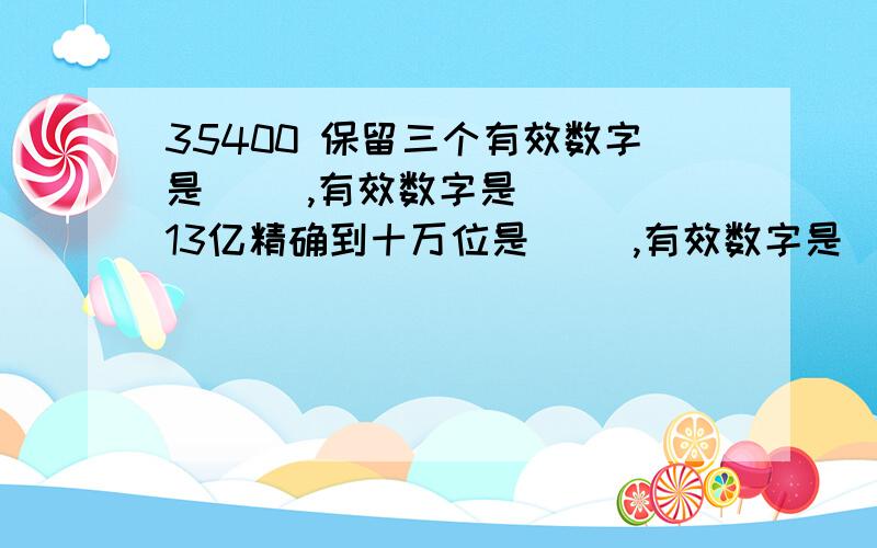 35400 保留三个有效数字是（ ）,有效数字是（ ） 13亿精确到十万位是（ ）,有效数字是（ ）3.9×10^4 精确到个位是（ ）,有效数字是（ ）