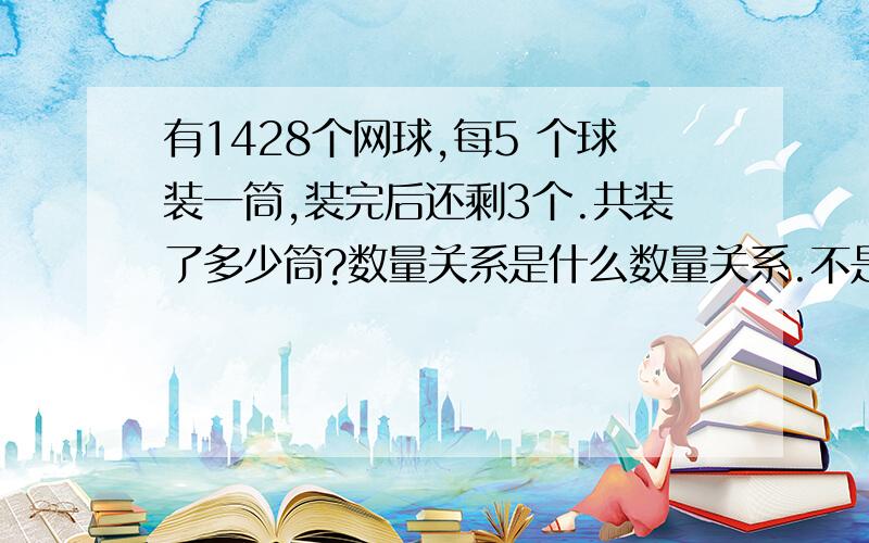 有1428个网球,每5 个球装一筒,装完后还剩3个.共装了多少筒?数量关系是什么数量关系.不是解