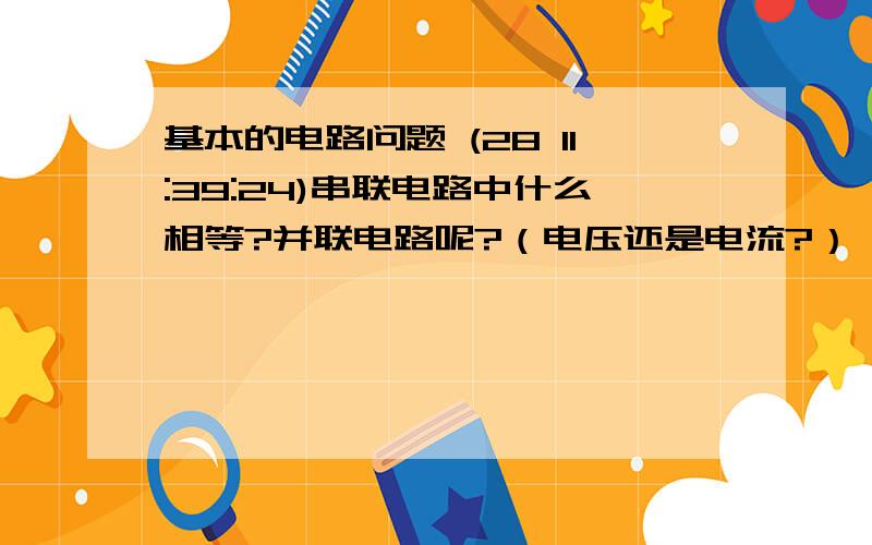 基本的电路问题 (28 11:39:24)串联电路中什么相等?并联电路呢?（电压还是电流?）