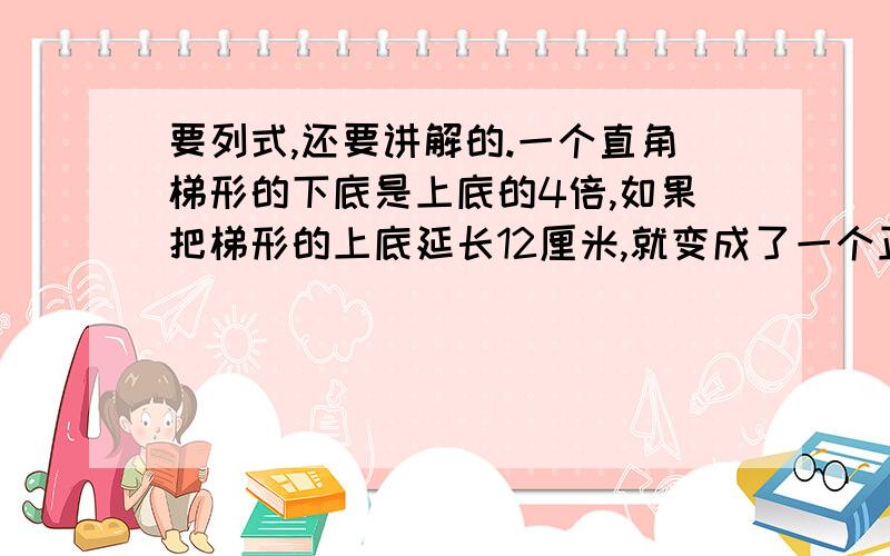 要列式,还要讲解的.一个直角梯形的下底是上底的4倍,如果把梯形的上底延长12厘米,就变成了一个正方形,这个梯形的上底、下底和高分别是多少厘米?