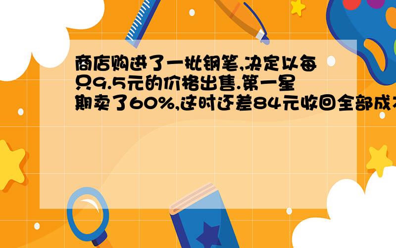 商店购进了一批钢笔,决定以每只9.5元的价格出售.第一星期卖了60%,这时还差84元收回全部成本.又过了一个星期后全部售出,总共获得利润372元.那么商店购进这批钢笔的价格是每支多少元?