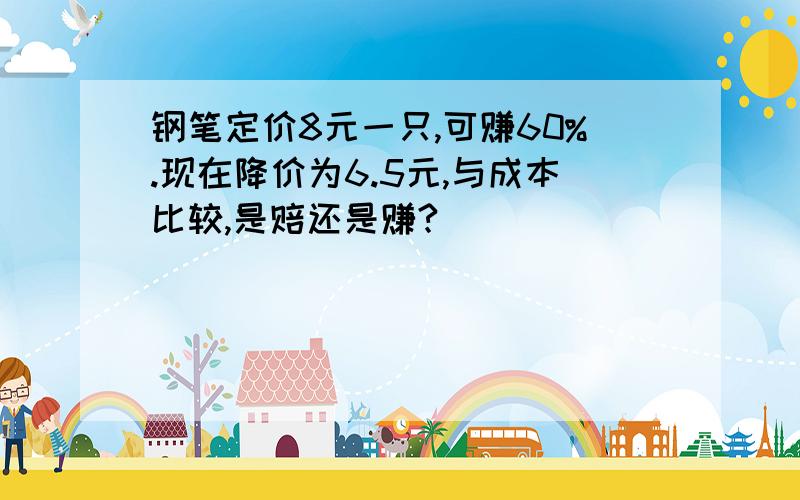 钢笔定价8元一只,可赚60%.现在降价为6.5元,与成本比较,是赔还是赚?