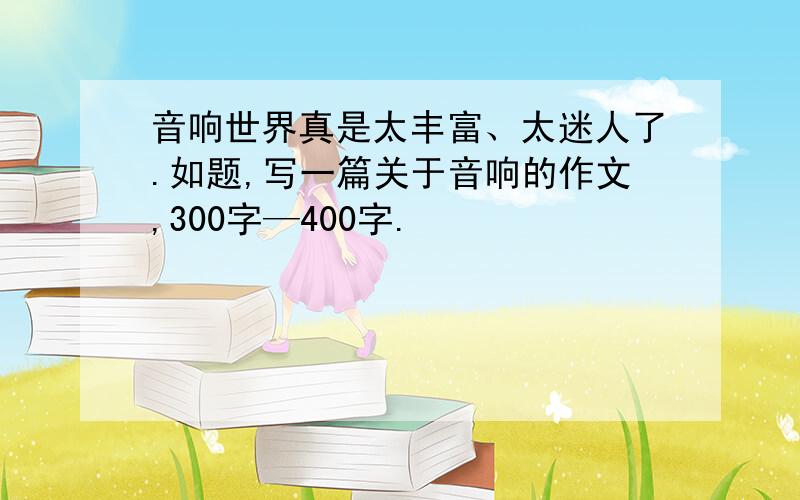 音响世界真是太丰富、太迷人了.如题,写一篇关于音响的作文,300字—400字.