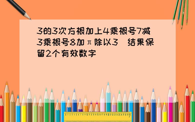 3的3次方根加上4乘根号7减3乘根号8加π除以3(结果保留2个有效数字)