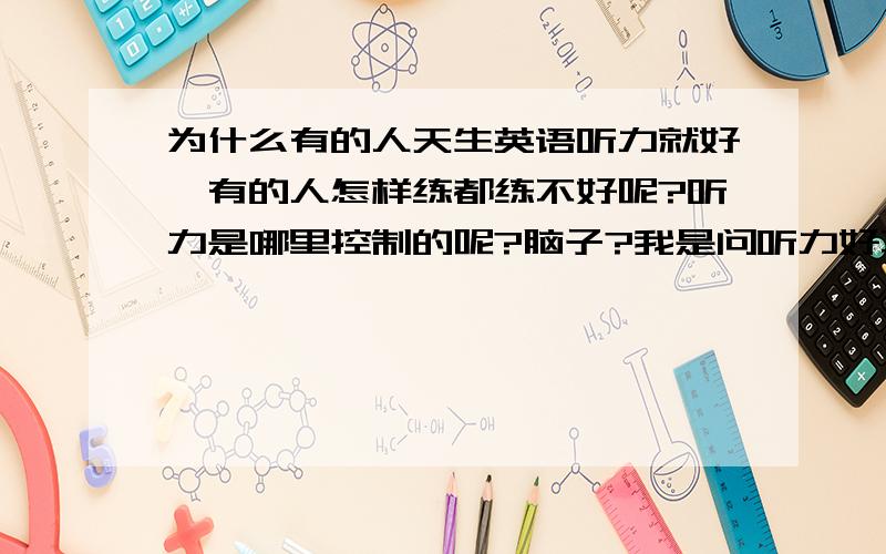 为什么有的人天生英语听力就好,有的人怎样练都练不好呢?听力是哪里控制的呢?脑子?我是问听力好不好是哪里控制的啊，耳朵还是脑子啊？