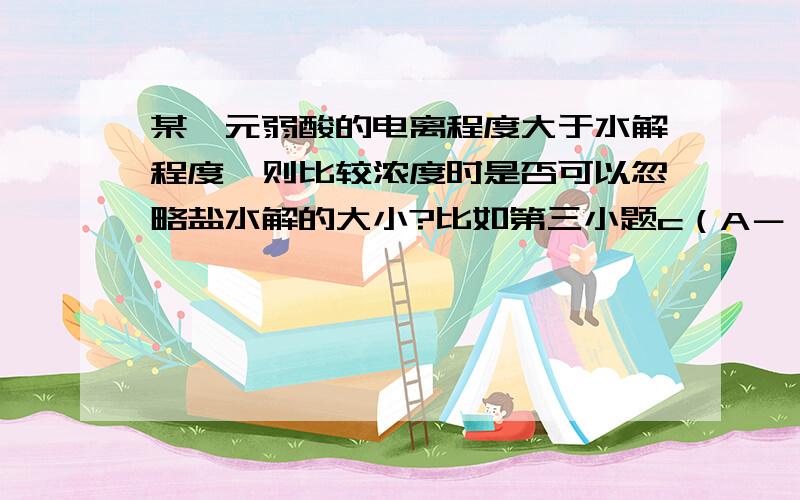 某一元弱酸的电离程度大于水解程度,则比较浓度时是否可以忽略盐水解的大小?比如第三小题c（A－）＞c（Na＋）＞c（H＋）＞c（OH－）