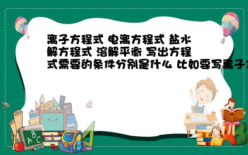 离子方程式 电离方程式 盐水解方程式 溶解平衡 写出方程式需要的条件分别是什么 比如要写离子方程式 就必须要求反应物是强电解质 有气体沉淀的就不能写出离子方程式 还有怎么根据一