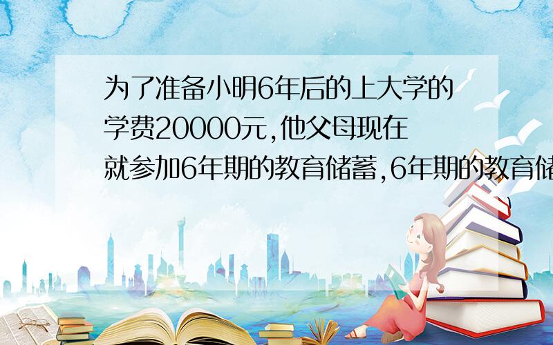 为了准备小明6年后的上大学的学费20000元,他父母现在就参加6年期的教育储蓄,6年期的教育储蓄年利率为2.88%,问他父母应存入银行本金多少元?