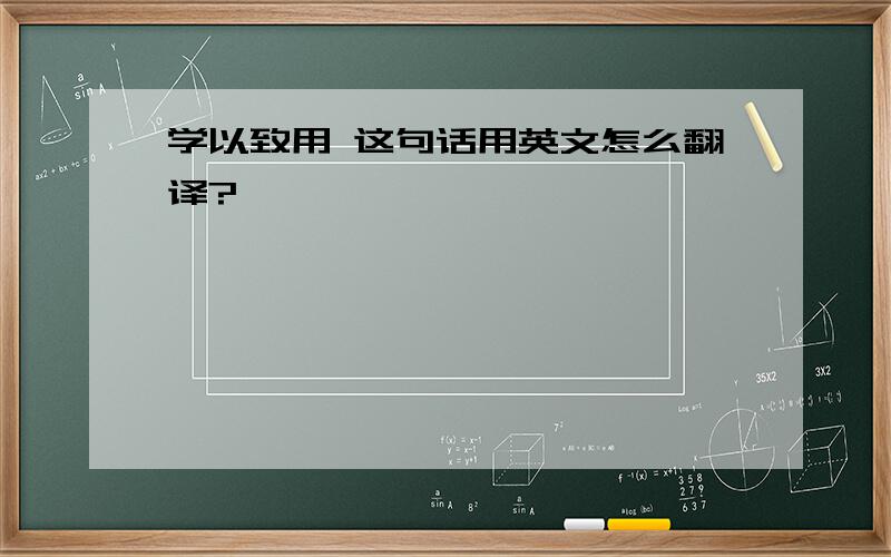 学以致用 这句话用英文怎么翻译?