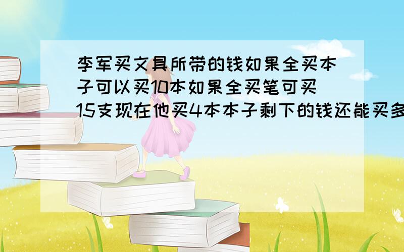 李军买文具所带的钱如果全买本子可以买10本如果全买笔可买15支现在他买4本本子剩下的钱还能买多少支笔