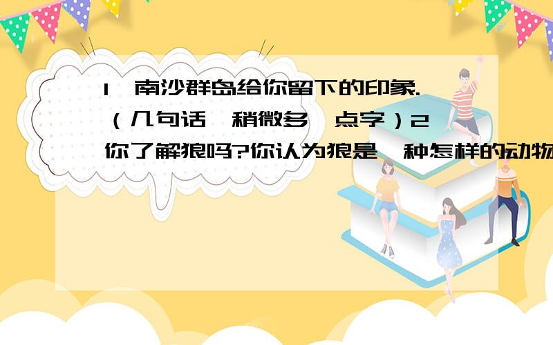 1、南沙群岛给你留下的印象.（几句话,稍微多一点字）2、你了解狼吗?你认为狼是一种怎样的动物?（字数稍微多一点,但是不能太多）