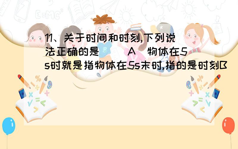 11、关于时间和时刻,下列说法正确的是（ ）A．物体在5s时就是指物体在5s末时,指的是时刻B．物体在5s时就是指物体在5s初时,指的是时刻 C．物体在5s内就是指物体在4s末到5s末的这1s时间 D．物