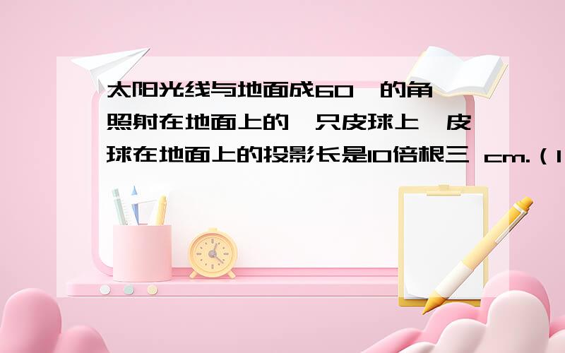 太阳光线与地面成60°的角,照射在地面上的一只皮球上,皮球在地面上的投影长是10倍根三 cm.（1）请你求圆的直径