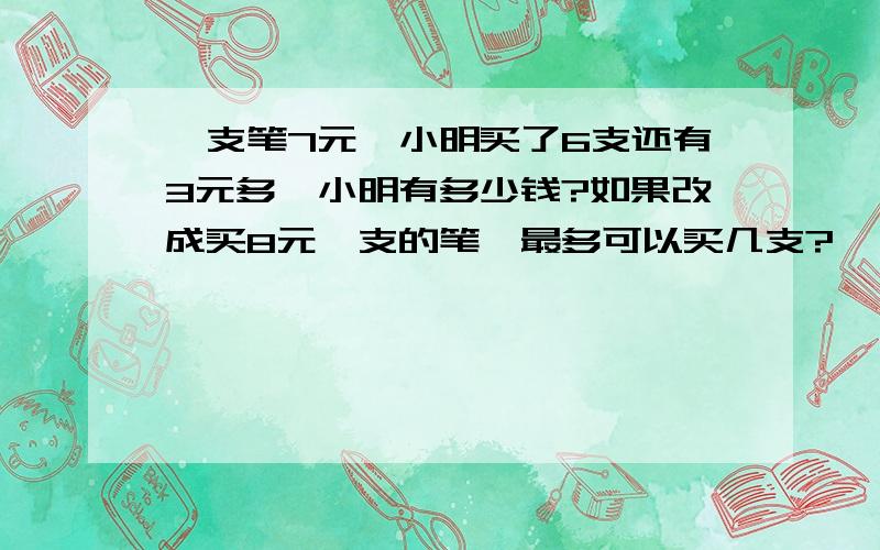 一支笔7元、小明买了6支还有3元多、小明有多少钱?如果改成买8元一支的笔、最多可以买几支?