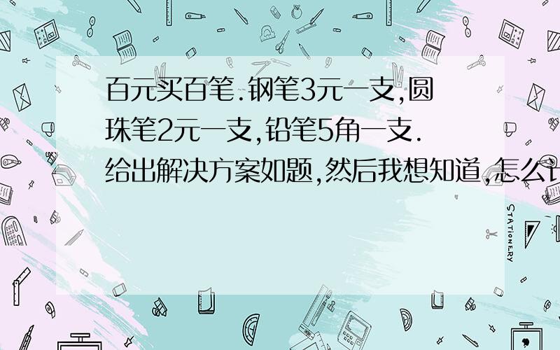 百元买百笔.钢笔3元一支,圆珠笔2元一支,铅笔5角一支.给出解决方案如题,然后我想知道,怎么计算出钢笔一定要小于20只,圆珠笔要小于34只?求解,要详细的过程及解说