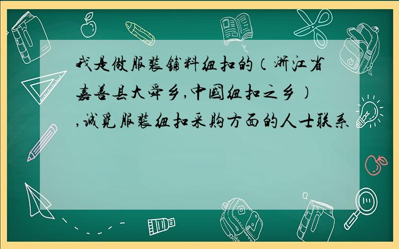 我是做服装铺料纽扣的（浙江省嘉善县大舜乡,中国纽扣之乡）,诚觅服装纽扣采购方面的人士联系