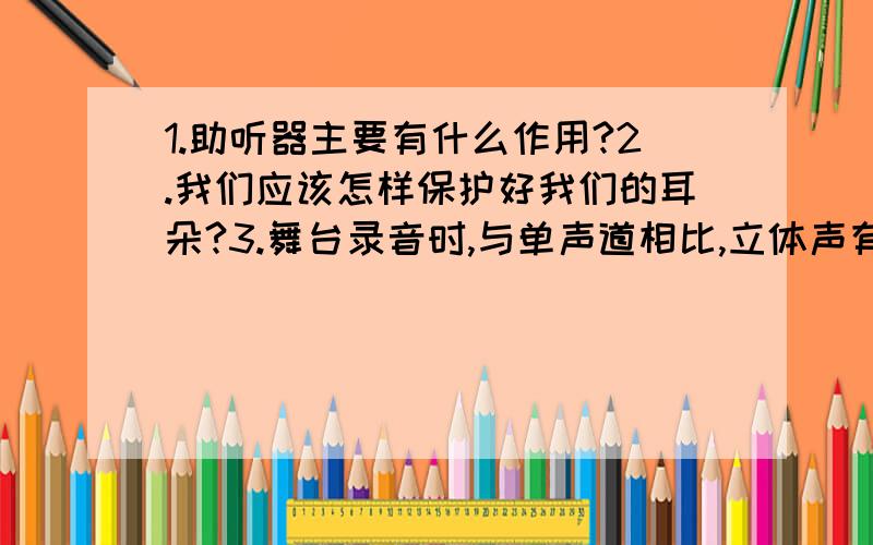 1.助听器主要有什么作用?2.我们应该怎样保护好我们的耳朵?3.舞台录音时,与单声道相比,立体声有哪些优点?