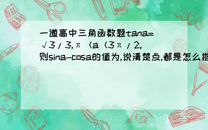 一道高中三角函数题tana=√3/3,π＜a＜3π/2,则sina-cosa的值为,说清楚点,都是怎么推出来的,（我一点基础没有）