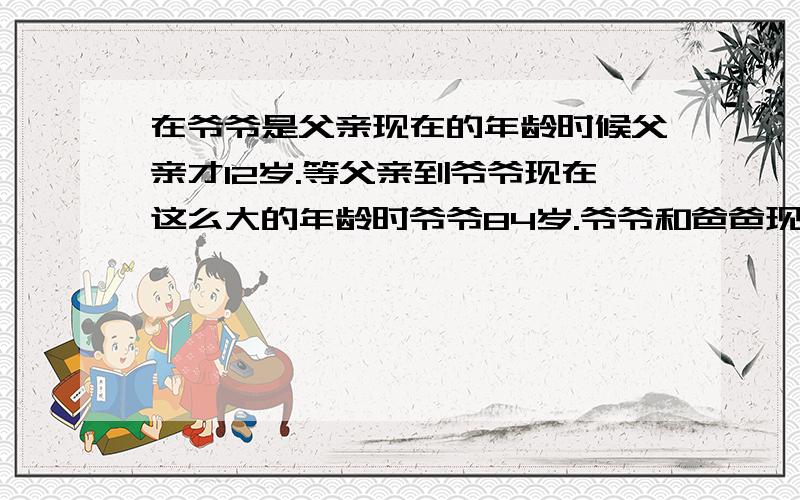 在爷爷是父亲现在的年龄时候父亲才12岁.等父亲到爷爷现在这么大的年龄时爷爷84岁.爷爷和爸爸现在()岁.要认真答,骗分的不要来!(事成之后,