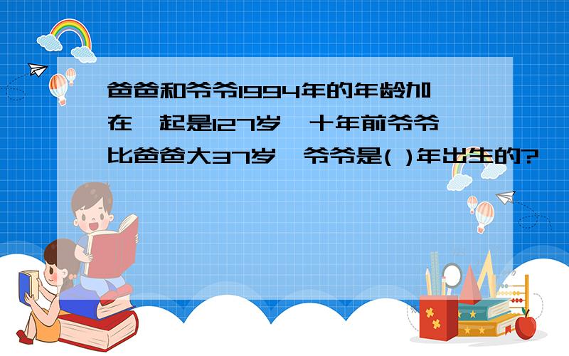 爸爸和爷爷1994年的年龄加在一起是127岁,十年前爷爷比爸爸大37岁,爷爷是( )年出生的?