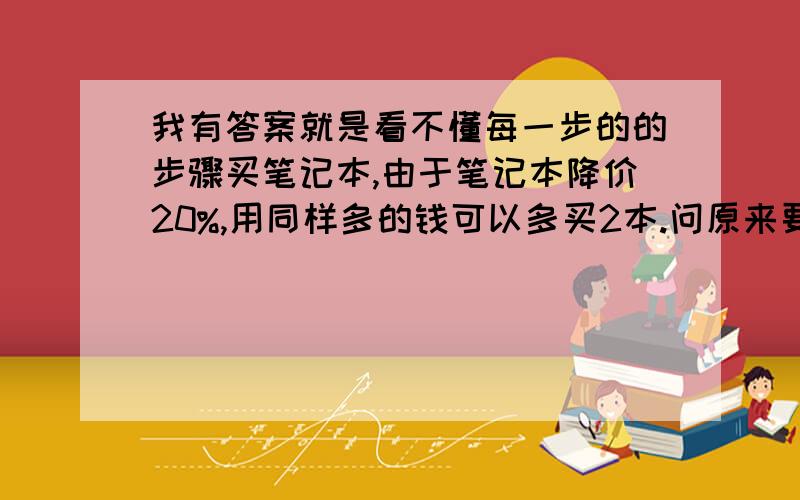 我有答案就是看不懂每一步的的步骤买笔记本,由于笔记本降价20%,用同样多的钱可以多买2本.问原来要买多少本笔记本.