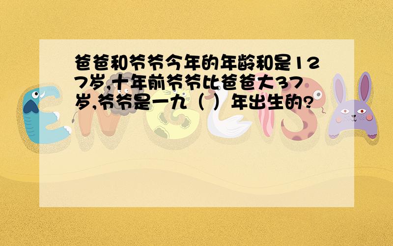 爸爸和爷爷今年的年龄和是127岁,十年前爷爷比爸爸大37岁,爷爷是一九（ ）年出生的?