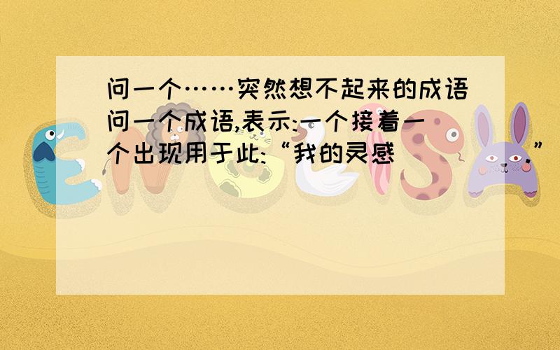 问一个……突然想不起来的成语问一个成语,表示:一个接着一个出现用于此:“我的灵感_____.”