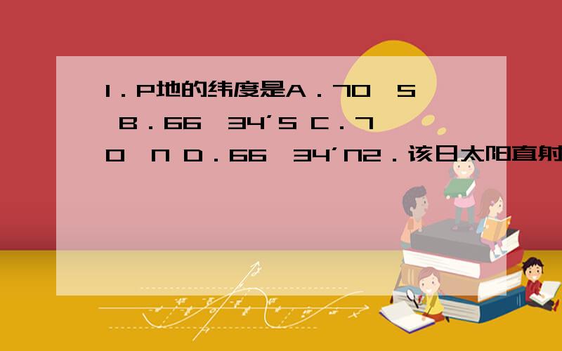 1．P地的纬度是A．70°S B．66°34’S C．70°N D．66°34’N2．该日太阳直射点的纬度是A．23°26’S B．20°N C．23°S D．20°S3．关于图1所示季节,说法可信的是A．恰逢北极科考的黄金季节 B．地中海沿