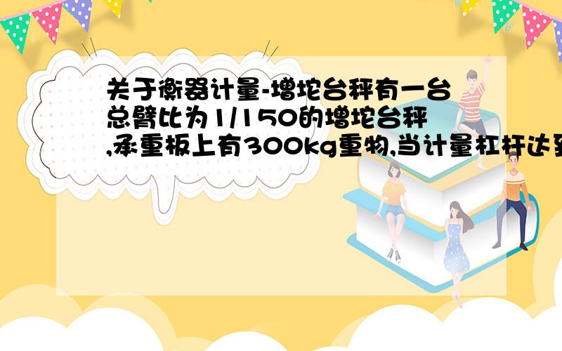 关于衡器计量-增坨台秤有一台总臂比为1/150的增坨台秤,承重板上有300kg重物,当计量杠杆达到平衡时,求所需增坨的质量是多少